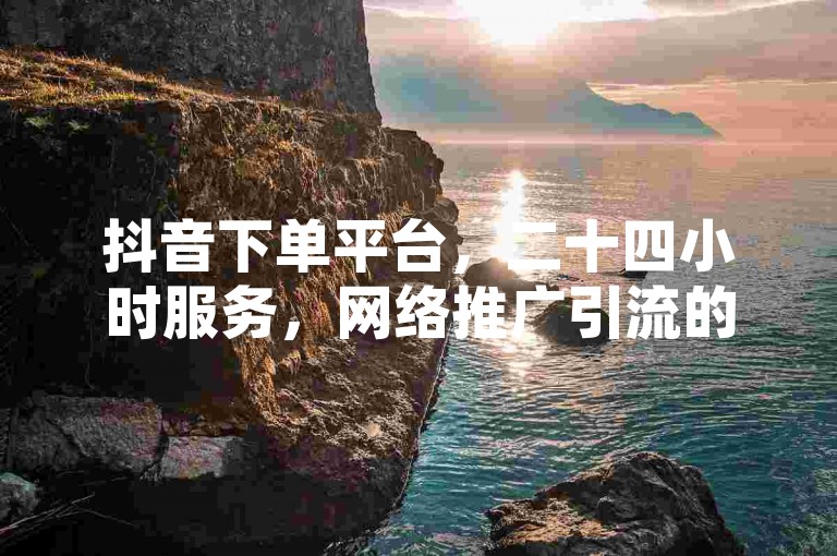 抖音下单平台，二十四小时服务，网络推广引流的高效途径。