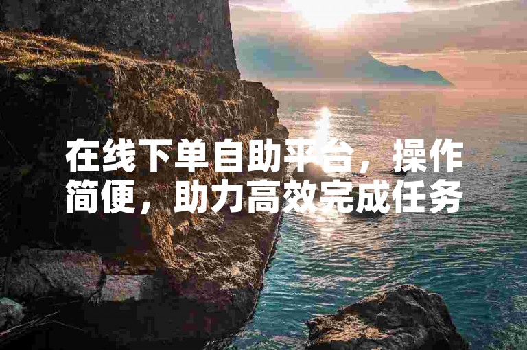 在线下单自助平台，操作简便，助力高效完成任务。