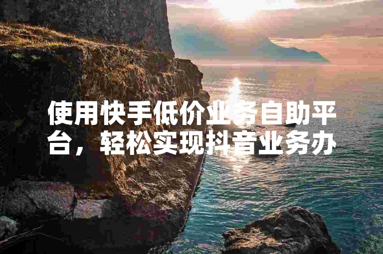 使用快手低价业务自助平台，轻松实现抖音业务办理。