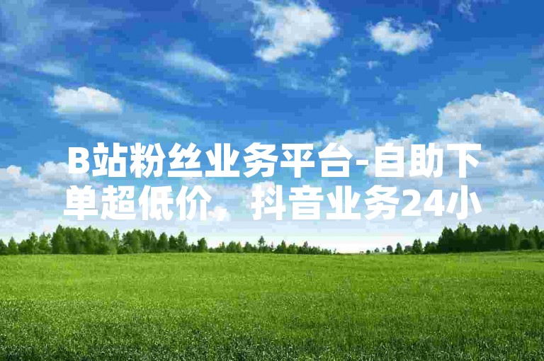 B站粉丝业务平台-自助下单超低价，抖音业务24小时在线下单免费。