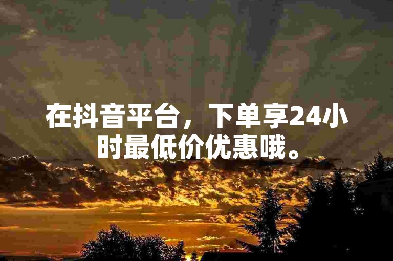 在抖音平台，下单享24小时最低价优惠哦。
