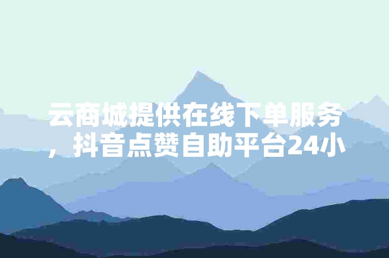 云商城提供在线下单服务，抖音点赞自助平台24小时服务。
