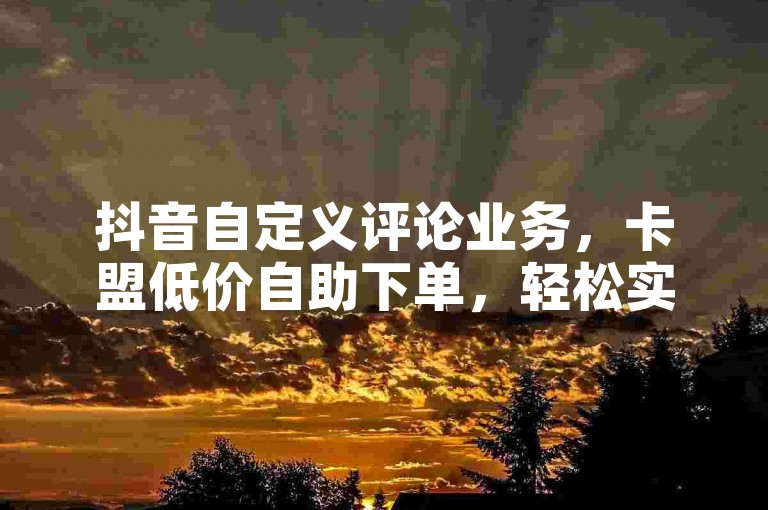 抖音自定义评论业务，卡盟低价自助下单，轻松实现个性化互动。