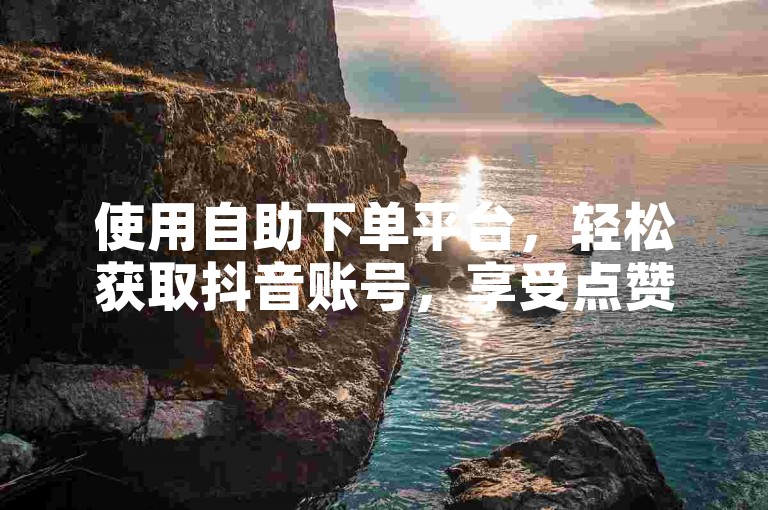 使用自助下单平台，轻松获取抖音账号，享受点赞评论赚钱乐趣。