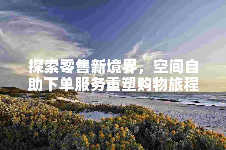探索零售新境界，空间自助下单服务重塑购物旅程。