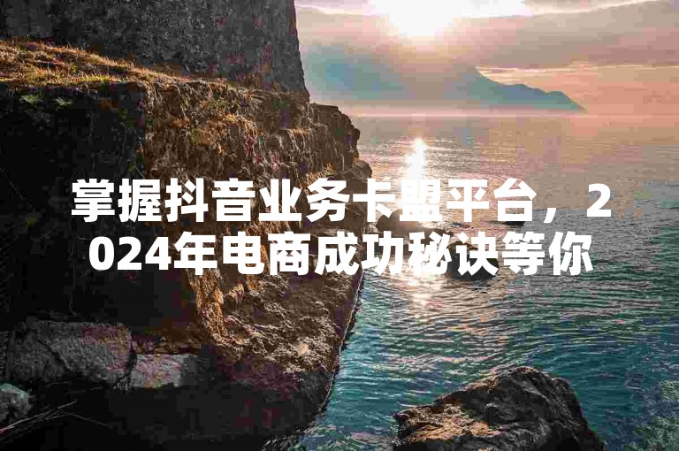 掌握抖音业务卡盟平台，2024年电商成功秘诀等你探索！