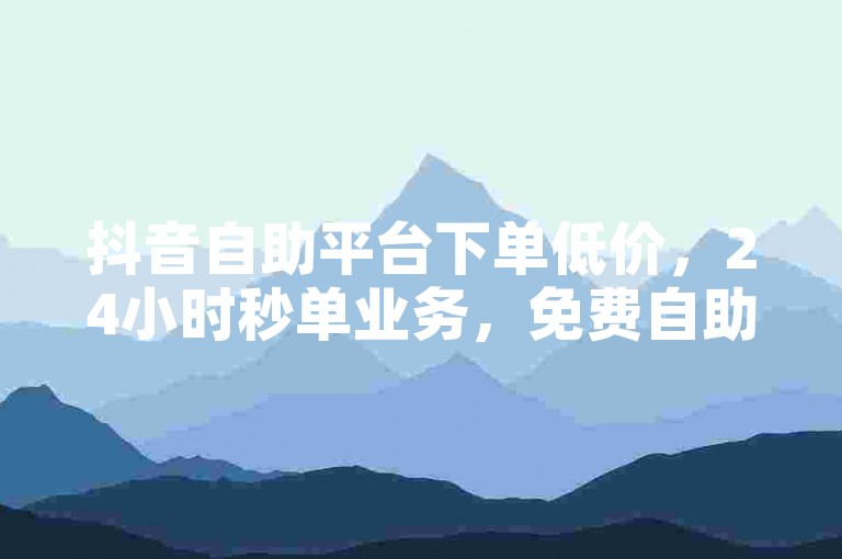 抖音自助平台下单低价，24小时秒单业务，免费自助操作。
