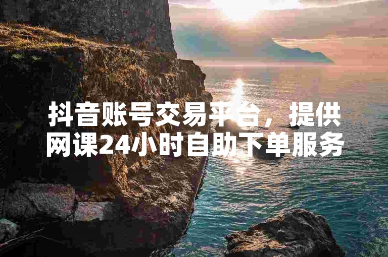 抖音账号交易平台，提供网课24小时自助下单服务。