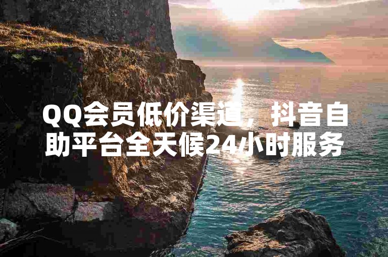 QQ会员低价渠道，抖音自助平台全天候24小时服务。