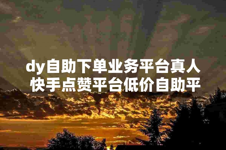 dy自助下单业务平台真人 快手点赞平台低价自助平台