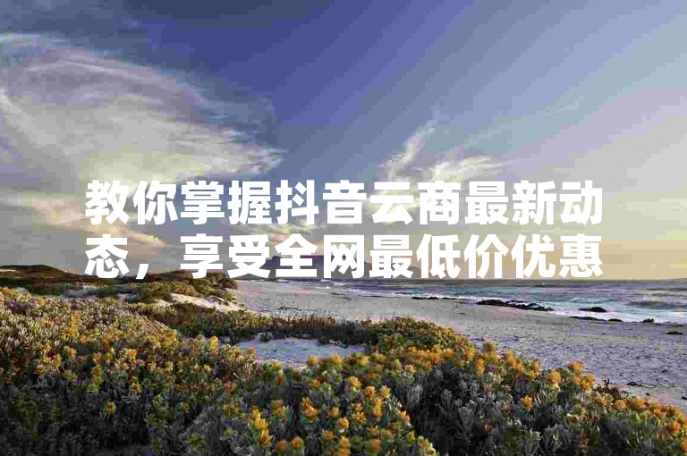 教你掌握抖音云商最新动态，享受全网最低价优惠。