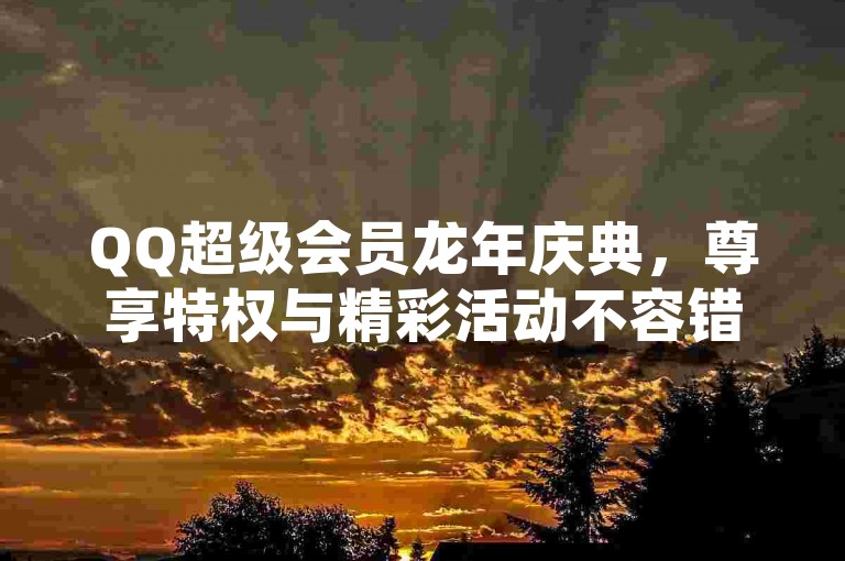QQ超级会员龙年庆典,尊享特权与精彩活动不容错过。