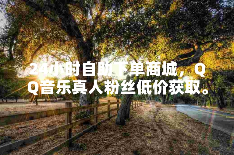 24小时自助下单商城，QQ音乐真人粉丝低价获取。