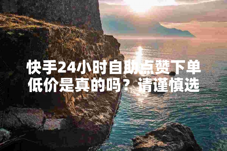 快手24小时自助点赞下单低价是真的吗？请谨慎选择，避免受骗。