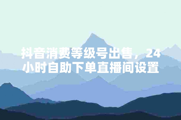 抖音消费等级号出售，24小时自助下单直播间设置及云商城在线下单教程。