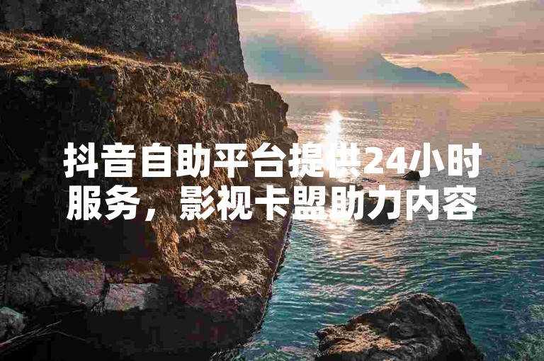 抖音自助平台提供24小时服务，影视卡盟助力内容创作。