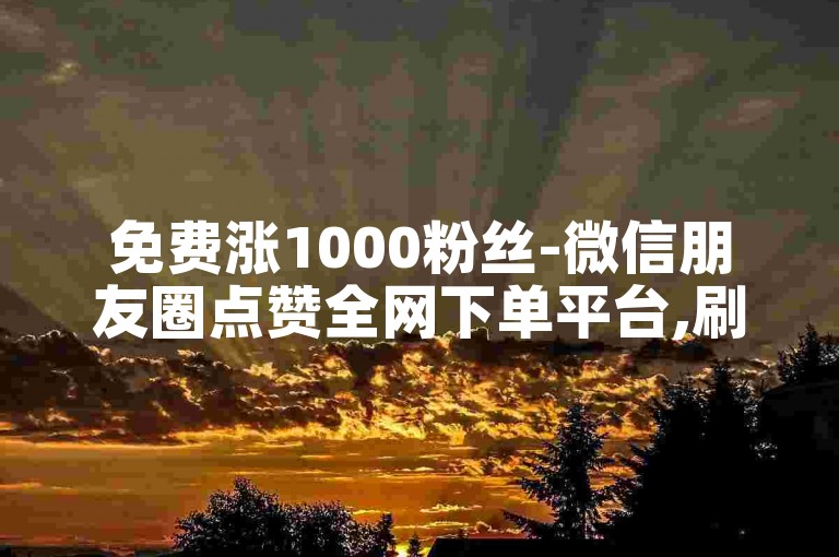 免费涨1000粉丝-微信朋友圈点赞全网下单平台,刷热度在线刷