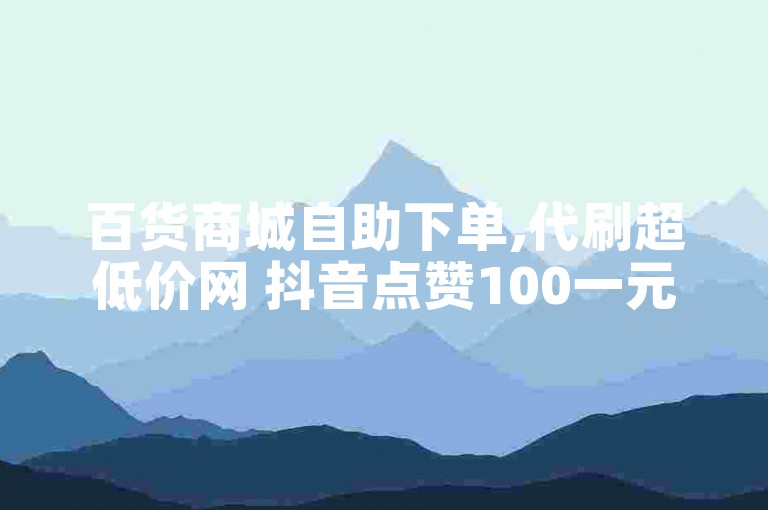 百货商城自助下单,代刷超低价网 抖音点赞100一元 24小时抖音业务低价