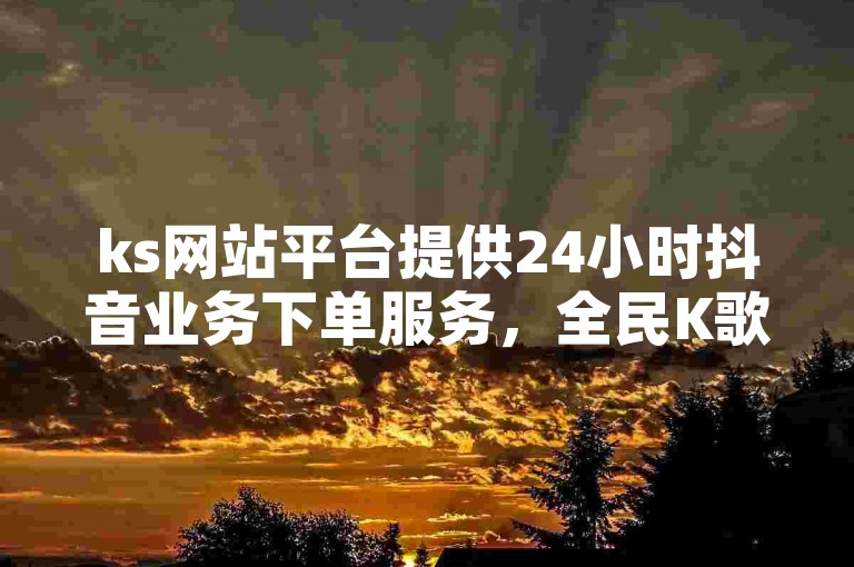 ks网站平台提供24小时抖音业务下单服务，全民K歌粉丝也可一元秒杀。