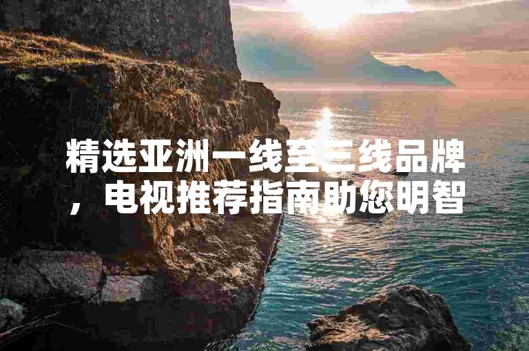 精选亚洲一线至三线品牌,电视推荐指南助您明智选择。