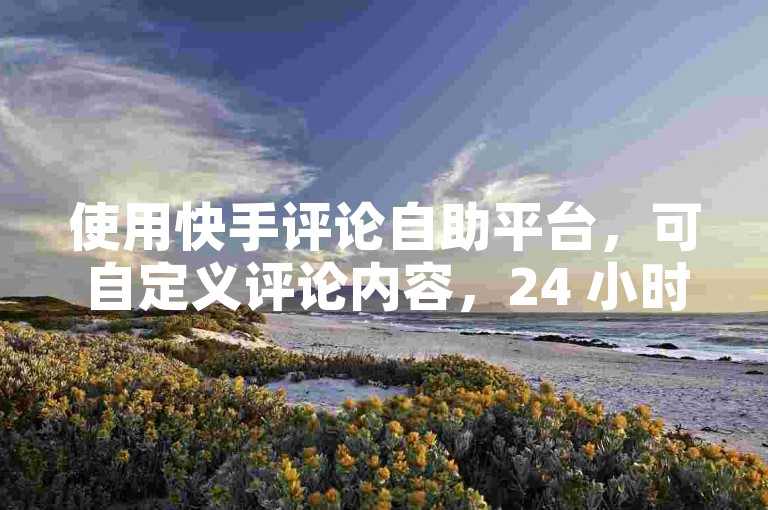 使用快手评论自助平台，可自定义评论内容，24 小时免费下单。