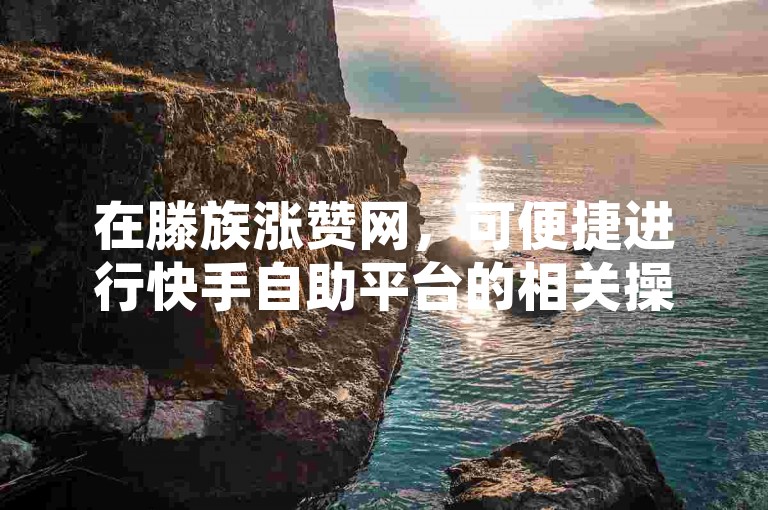 在滕族涨赞网，可便捷进行快手自助平台的相关操作并在线下单。