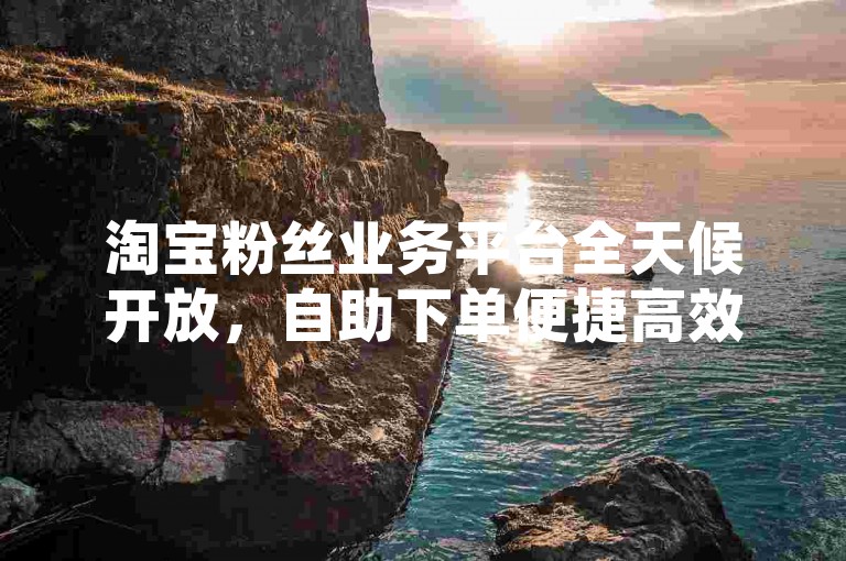淘宝粉丝业务平台全天候开放，自助下单便捷高效。
