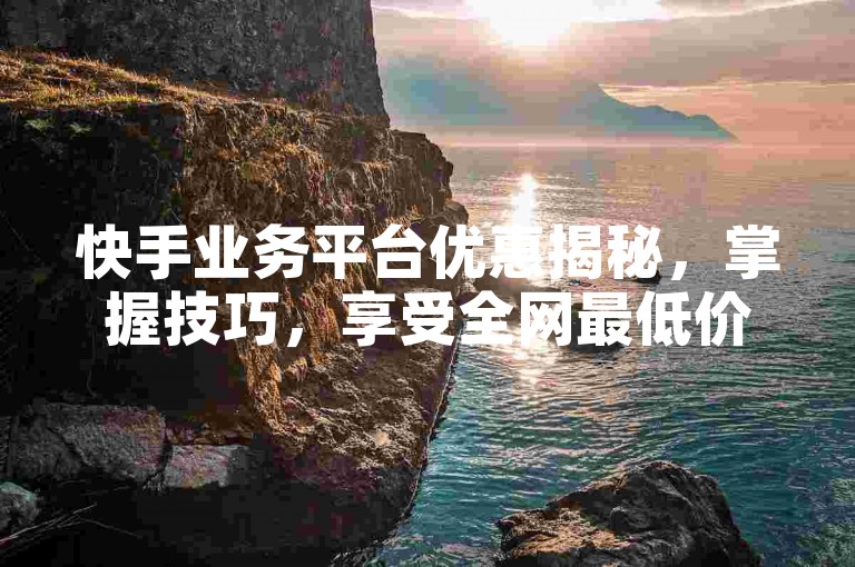 快手业务平台优惠揭秘，掌握技巧，享受全网最低价服务！