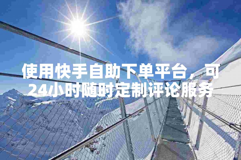 使用快手自助下单平台，可24小时随时定制评论服务。