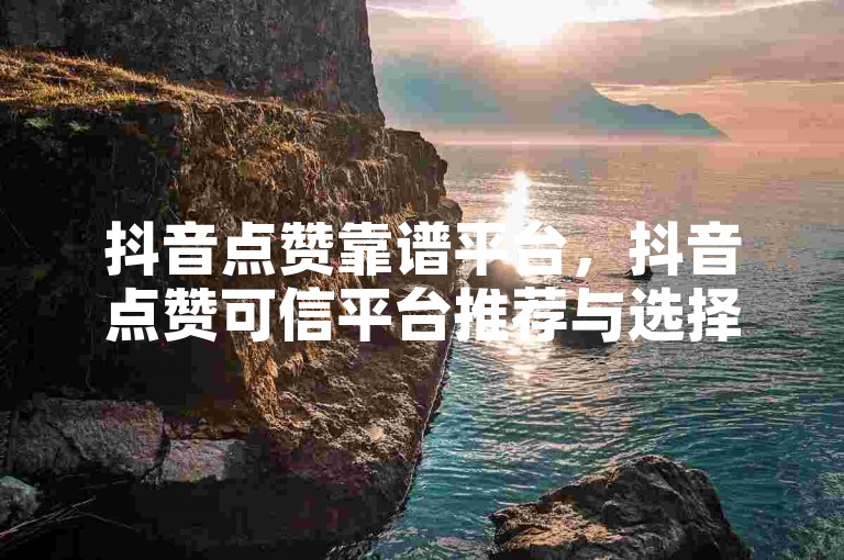 抖音点赞靠谱平台，抖音点赞可信平台推荐与选择指南。
