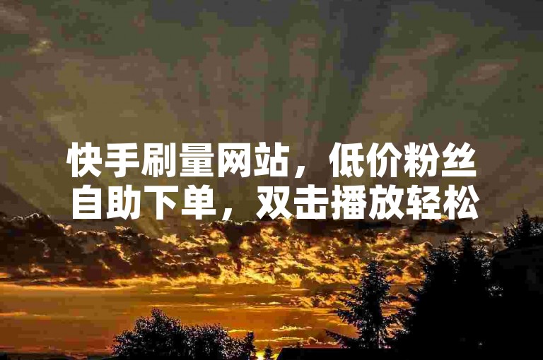 快手刷量网站，低价粉丝自助下单，双击播放轻松增。