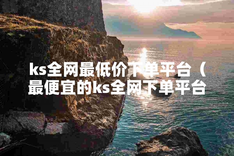 ks全网最低价下单平台（最便宜的ks全网下单平台）