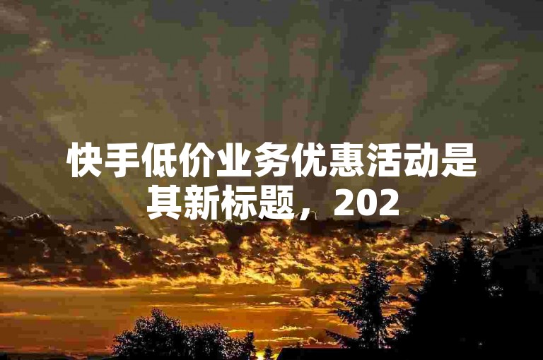 快手低价业务优惠活动是其新标题，2025年值得学习。