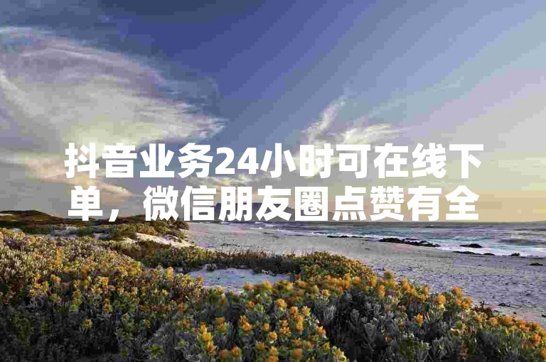 抖音业务24小时可在线下单，微信朋友圈点赞有全网下单平台。