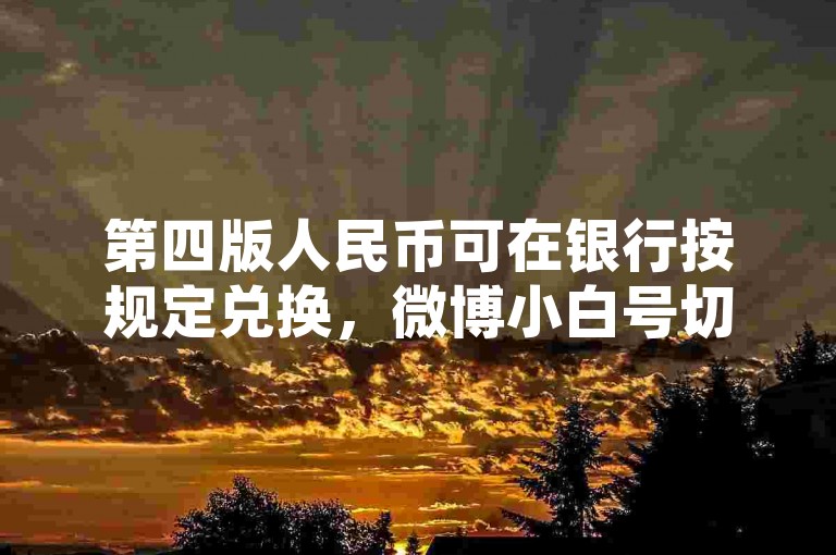 第四版人民币可在银行按规定兑换，微博小白号切勿批发。