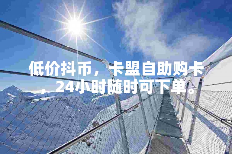 低价抖币，卡盟自助购卡，24小时随时可下单。