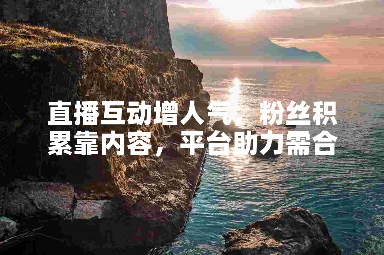 直播互动增人气，粉丝积累靠内容，平台助力需合规。
