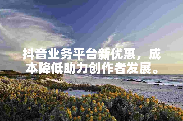 抖音业务平台新优惠，成本降低助力创作者发展。