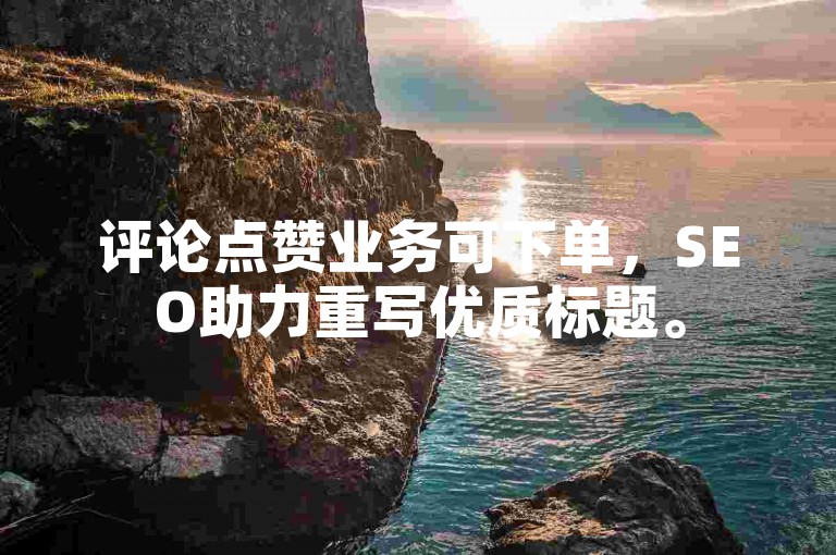 评论点赞业务可下单，SEO助力重写优质标题。