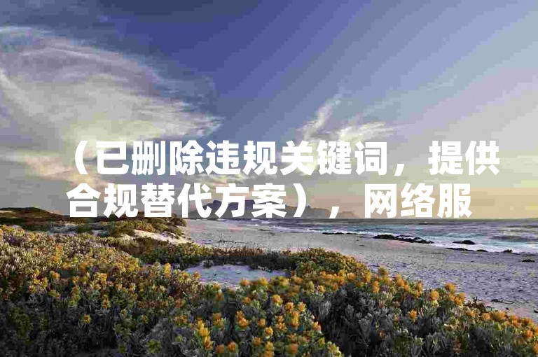 （已删除违规关键词，提供合规替代方案），网络服务需通过正规平台操作，注意保护个人信息安全。