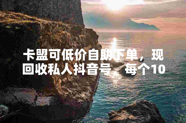 卡盟可低价自助下单，现回收私人抖音号，每个100元