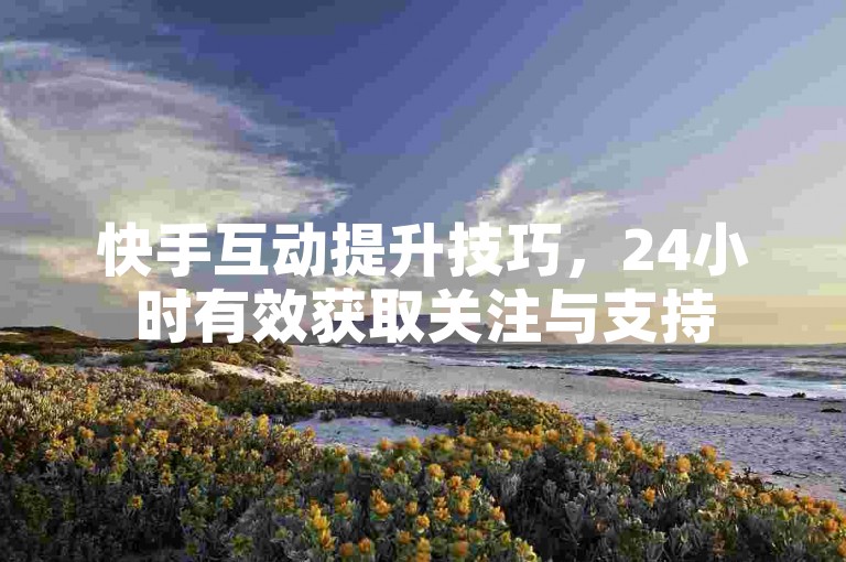 快手互动提升技巧，24小时有效获取关注与支持