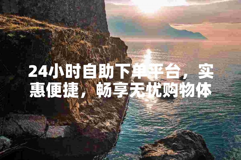 24小时自助下单平台，实惠便捷，畅享无忧购物体验。