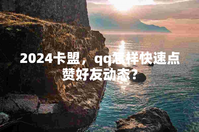 2024卡盟，qq怎样快速点赞好友动态？