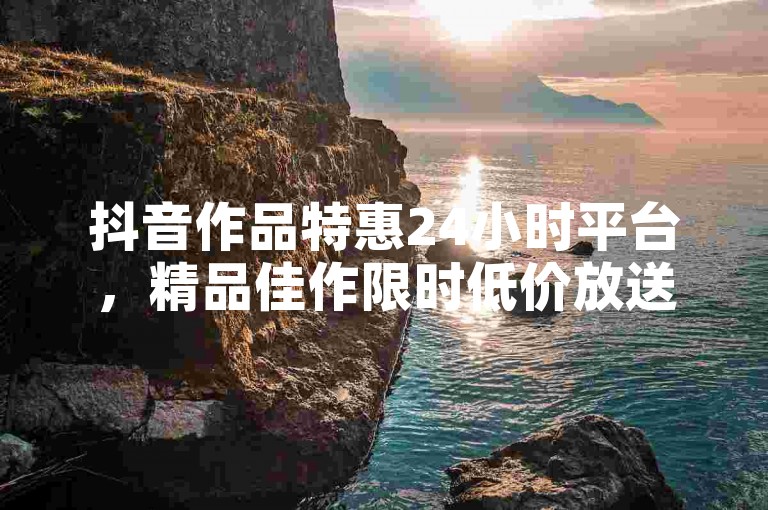 抖音作品特惠24小时平台，精品佳作限时低价放送！