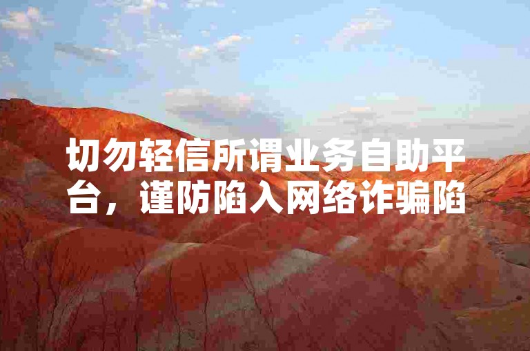 切勿轻信所谓业务自助平台，谨防陷入网络诈骗陷阱。