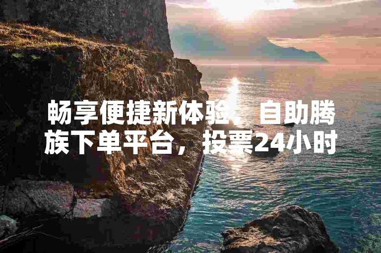 畅享便捷新体验，自助腾族下单平台，投票24小时随心服务