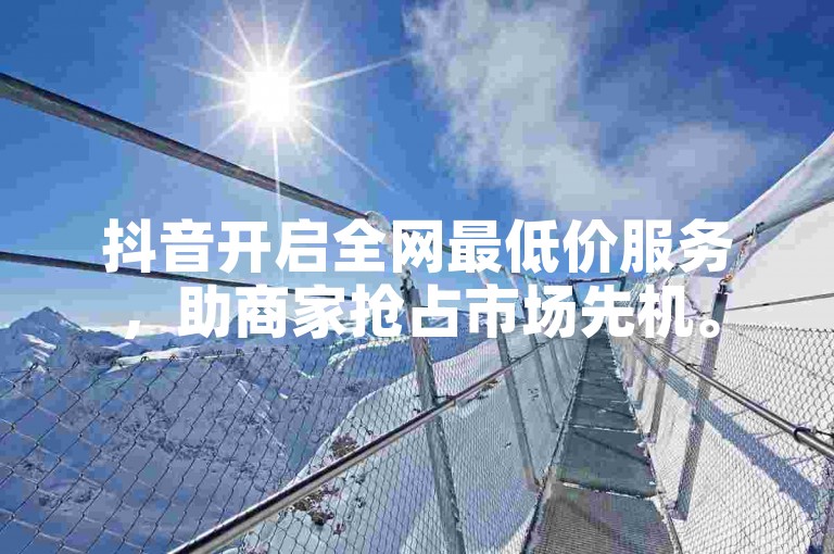 抖音开启全网最低价服务，助商家抢占市场先机。
