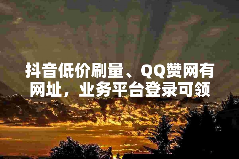 抖音低价刷量、QQ赞网有网址，业务平台登录可领免费赞