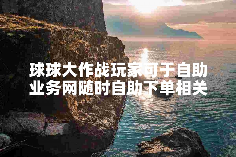 球球大作战玩家可于自助业务网随时自助下单相关业务